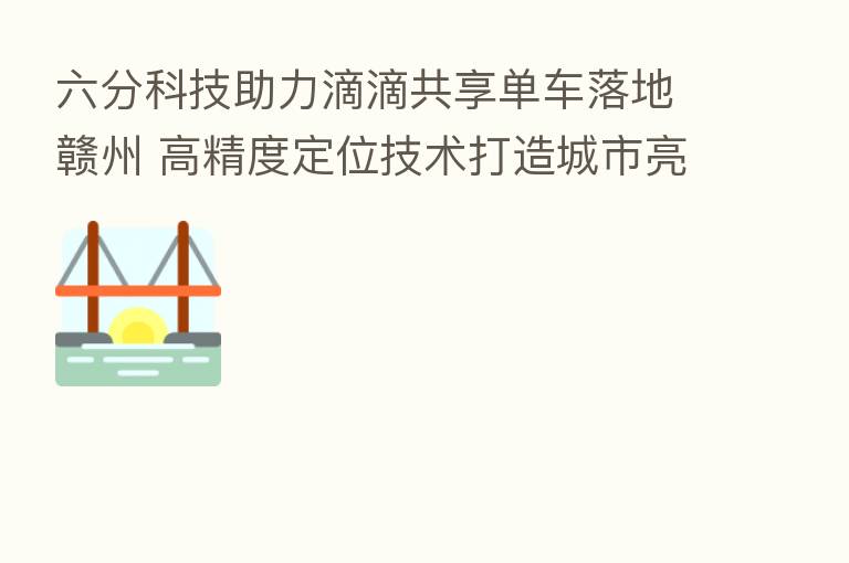 六分科技助力滴滴共享单车落地赣州 高精度定位技术打造城市亮丽风景线