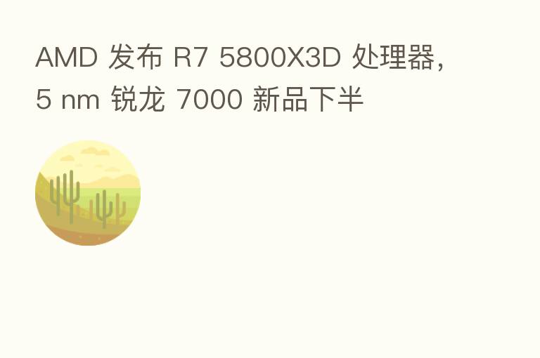 AMD 发布 R7 5800X3D 处理器，5 nm 锐龙 7000 新品下半