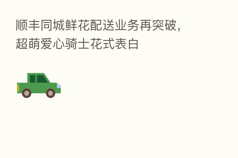 顺丰同城鲜花配送业务再突破,超萌爱心骑士花式表白