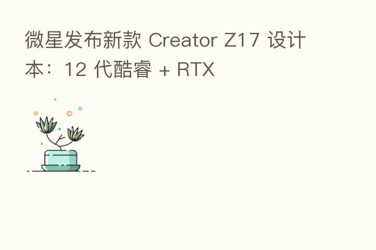 微星发布新款 Creator Z17 设计本：12 代酷睿 + RTX