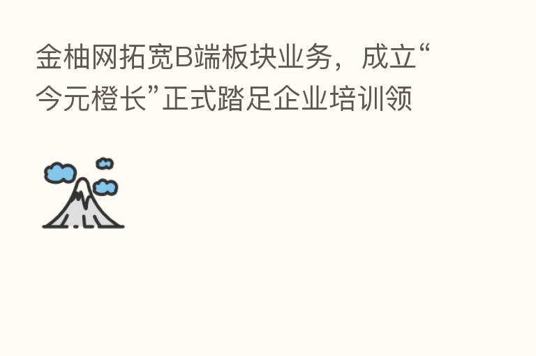 金柚网拓宽B端板块业务,成立“今元橙长”正式踏足企业培训领域