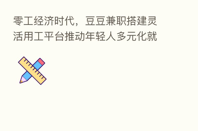 零工经济时代，豆豆兼职搭建灵活用工平台推动年轻人多元化就业