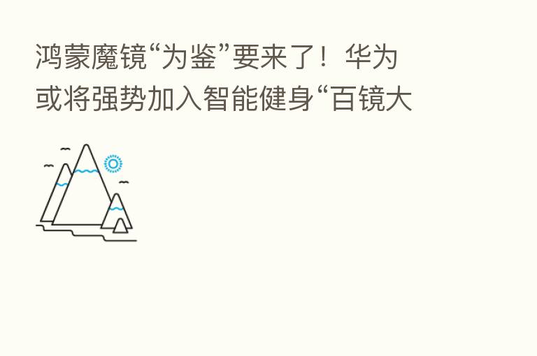 鸿蒙魔镜“为鉴”要来了！华为或将强势加入智能健身“百镜大战”