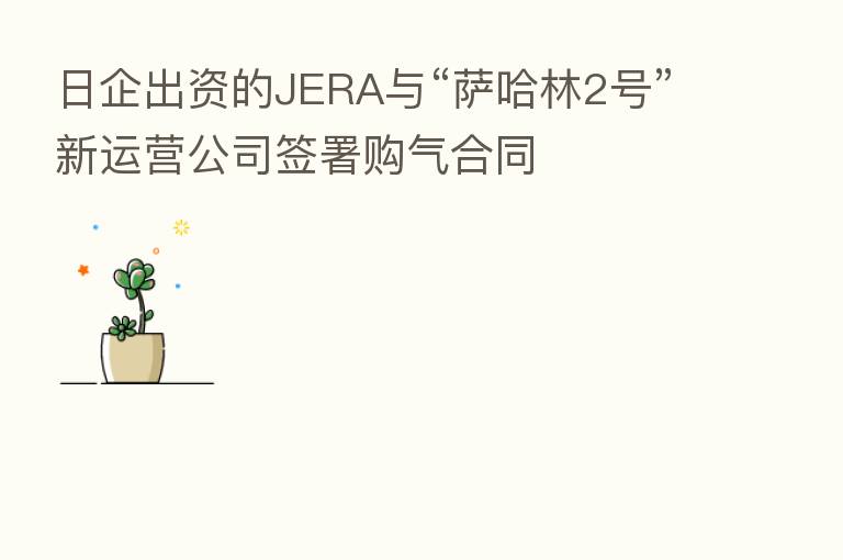 日企出资的JERA与“萨哈林2号”新运营公司签署购气合同