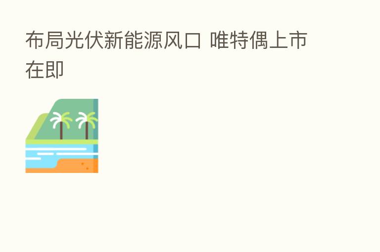 布局光伏新能源风口 唯特偶上市在即