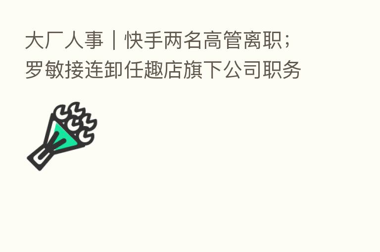 大厂人事｜快手两名高管离职；罗敏接连卸任趣店旗下公司职务
