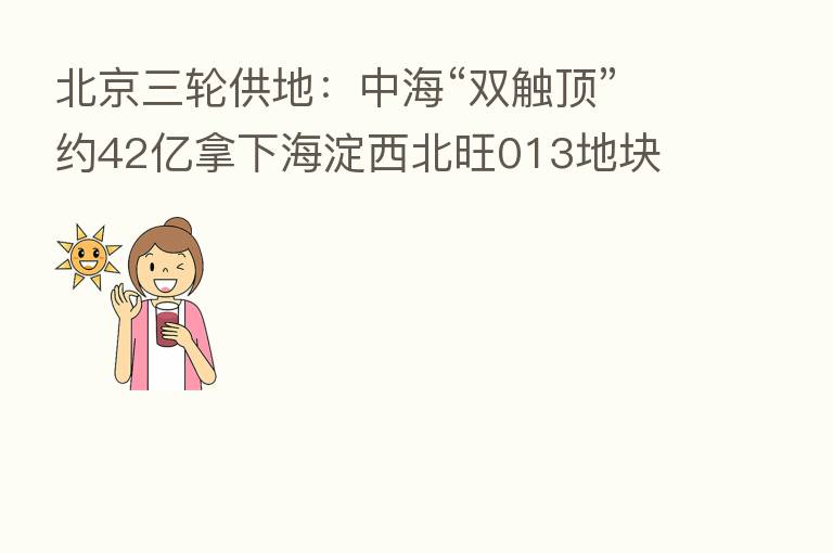 北京三轮供地:中海“双触顶”约42亿拿下海淀西北旺013地块