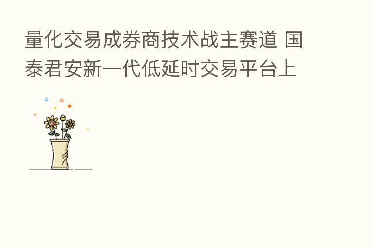 量化交易成券商技术战主赛道 国泰君安新一代低延时交易平台上线 年内至少13家券商迭代量化功能