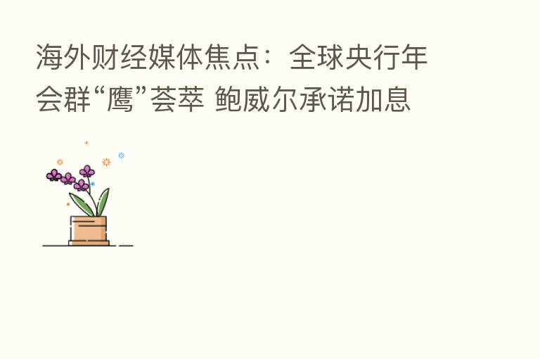 海外财经媒体焦点:全球央行年会群“鹰”荟萃 鲍威尔承诺加息直至通胀显著放缓