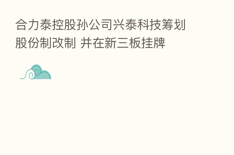 合力泰控股孙公司兴泰科技筹划股份制改制 并在新三板挂牌