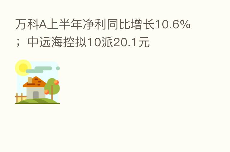 万科A上半年净利同比增长10.6%；中远海控拟10派20.1元