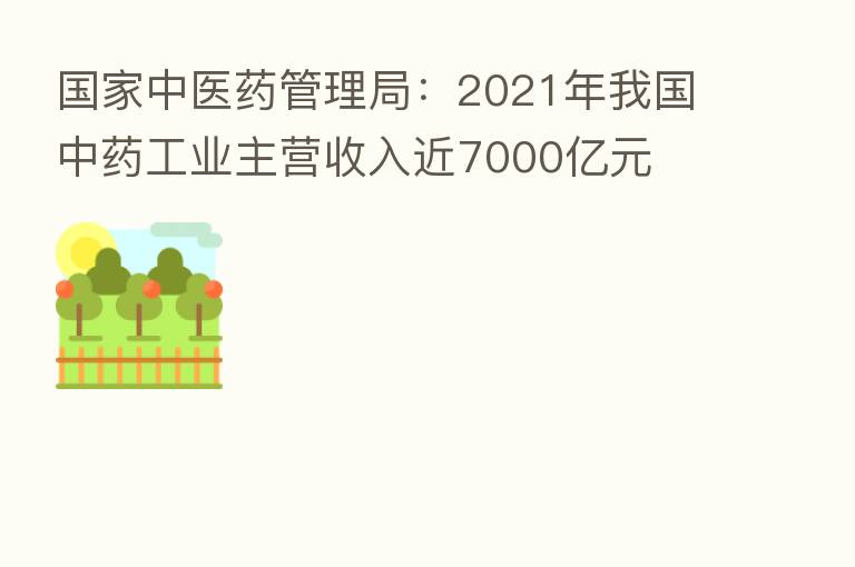 国家中医药管理局：2021年我国中药工业主营收入近7000亿元