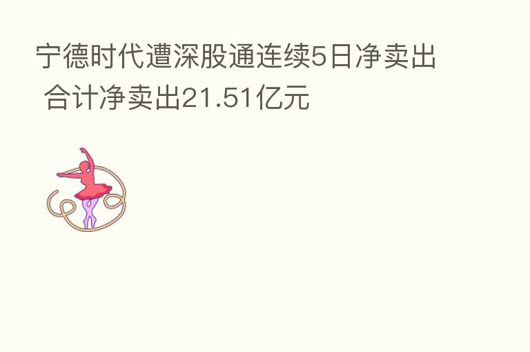 宁德时代遭深股通连续5日净卖出 合计净卖出21.51亿元
