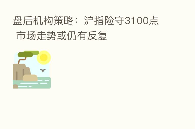 盘后机构策略：沪指险守3100点 市场走势或仍有反复