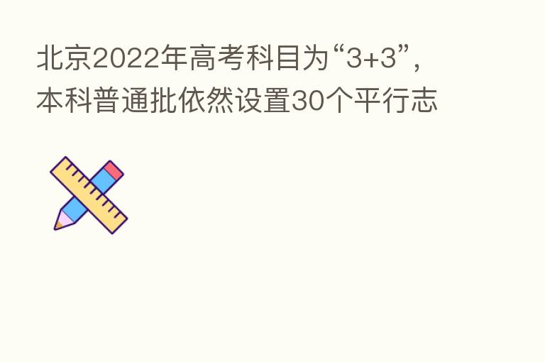 北京2022年高考科目为“3+3”,本科普通批依然设置30个平行志愿