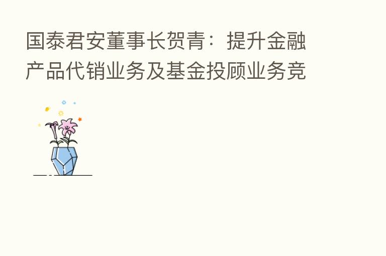 国泰君安董事长贺青：提升金融产品代销业务及基金投顾业务竞争力