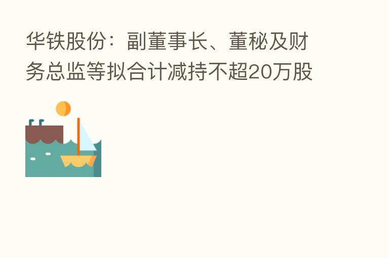 华铁股份：副董事长、董秘及财务总监等拟合计减持不超20万股公司股份