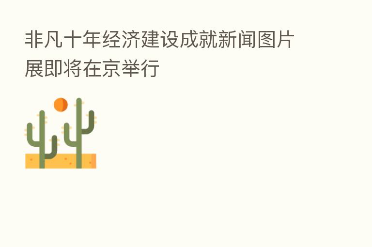 非凡十年经济建设成就新闻图片展即将在京举行