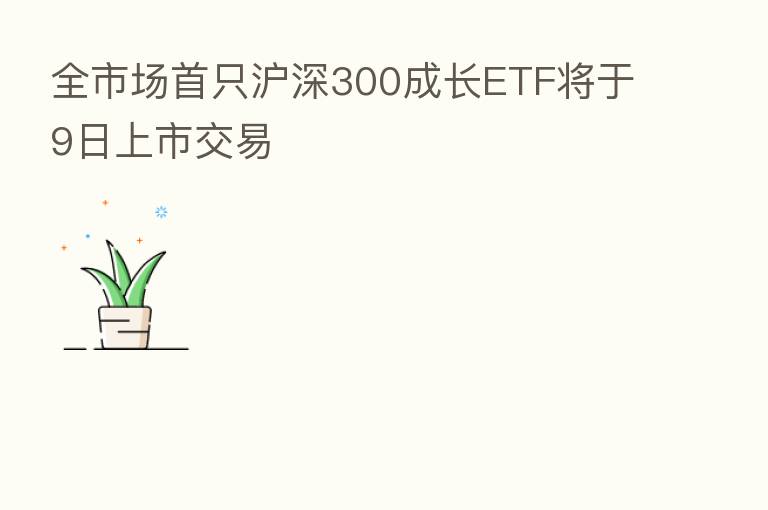 全市场首只沪深300成长ETF将于9日上市交易