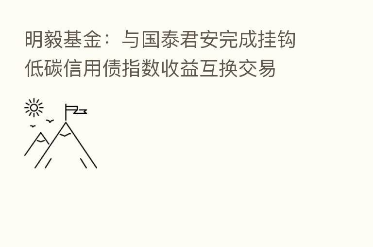 明毅基金:与国泰君安完成挂钩低碳信用债指数收益互换交易