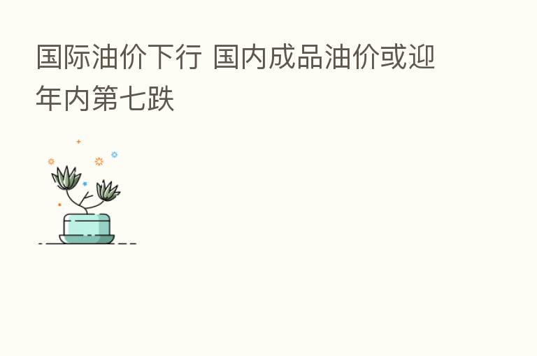 国际油价下行 国内成品油价或迎年内 七跌