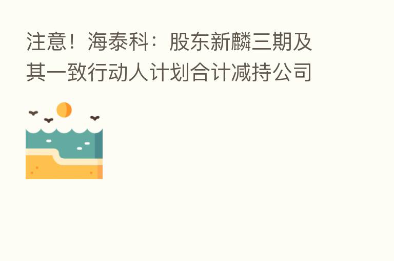 注意！海泰科：股东新麟三期及其一致行动人计划合计减持公司股份不超过192万股