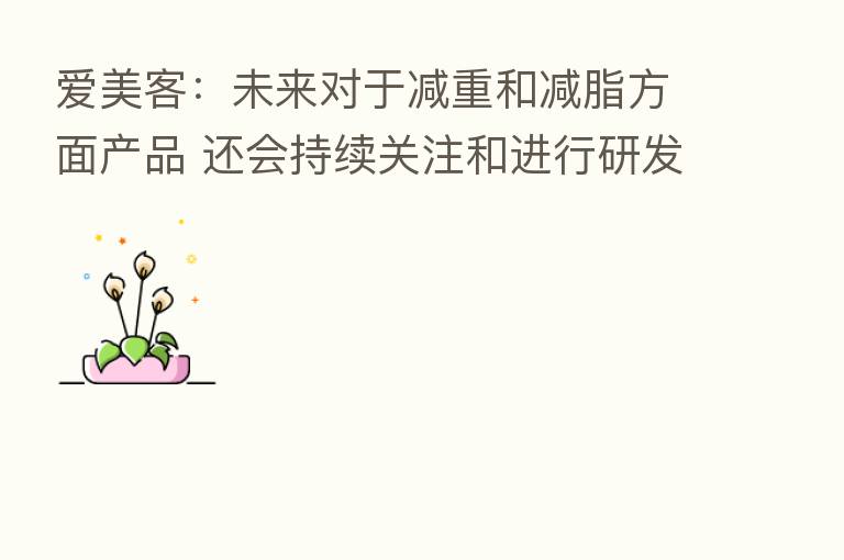爱美客：未来对于减重和减脂方面产品 还会持续关注和进行研发