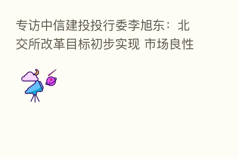 专访中信建投投行委李旭东：北交所改革目标初步实现 市场良性循环态势渐成