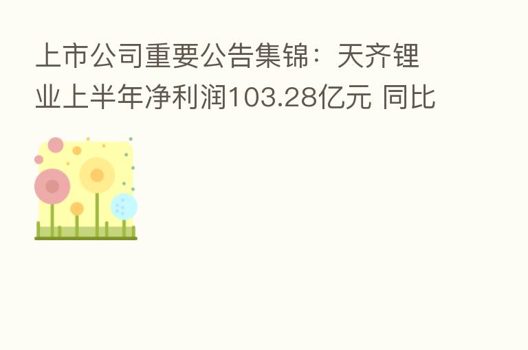 上市公司重要公告集锦：天齐锂业上半年净利润103.28亿元 同比增11937.16%