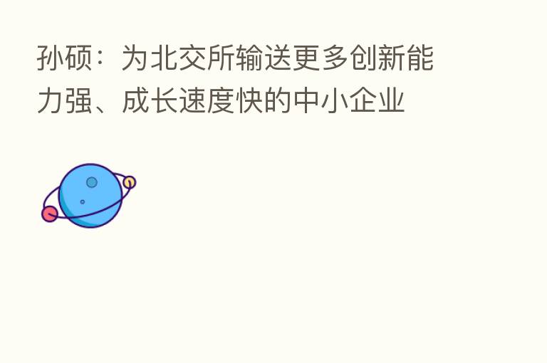 孙硕：为北交所输送更多创新能力强、成长速度快的中小企业