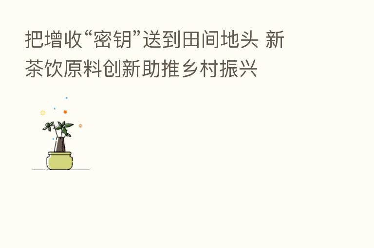 把增收“密钥”送到田间地头 新茶饮原料创新助推乡村振兴