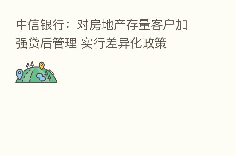 中信银行：对房地产存量客户加强贷后管理 实行差异化政策