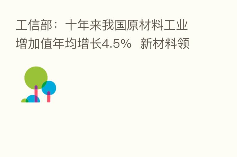 工信部:十年来我国原材料工业增加值年均增长4.5% 新材料领域已培育4个先进制造业集群