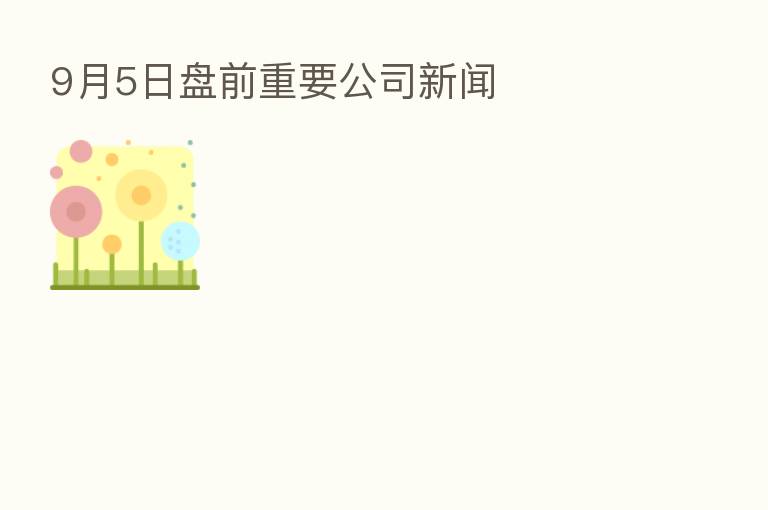9月5日盘前重要公司新闻