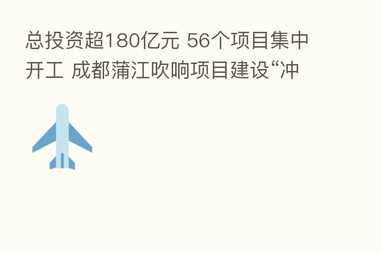 总投资超180亿元 56个项目集中开工 成都蒲江吹响项目建设“冲锋号”