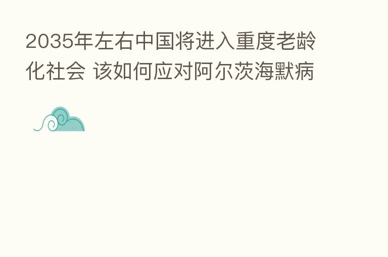 2035年左右中国将进入重度老龄化社会 该如何应对阿尔茨海默病?