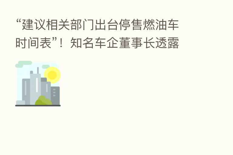 “建议相关部门出台停售燃油车时间表”!知名车企董事长透露啥信号?