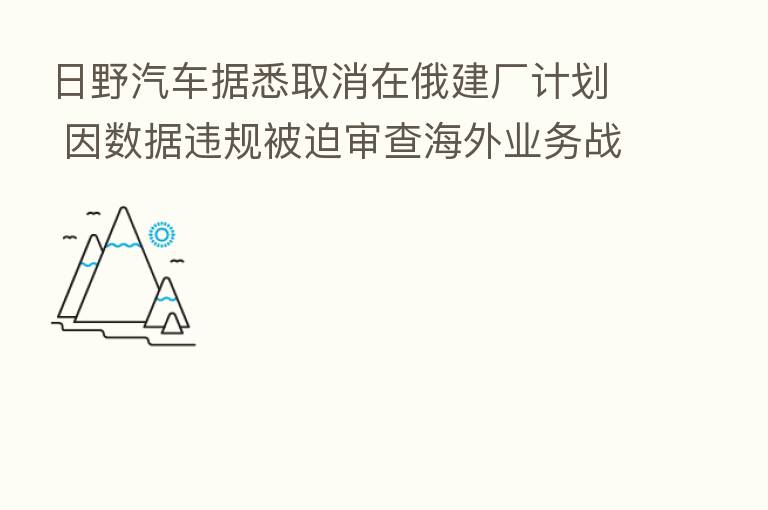 日野汽车据悉取消在俄建厂计划 因数据违规被迫审查海外业务战略
