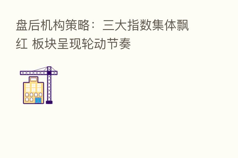 盘后机构策略:三大指数集体飘红 板块呈现轮动节奏