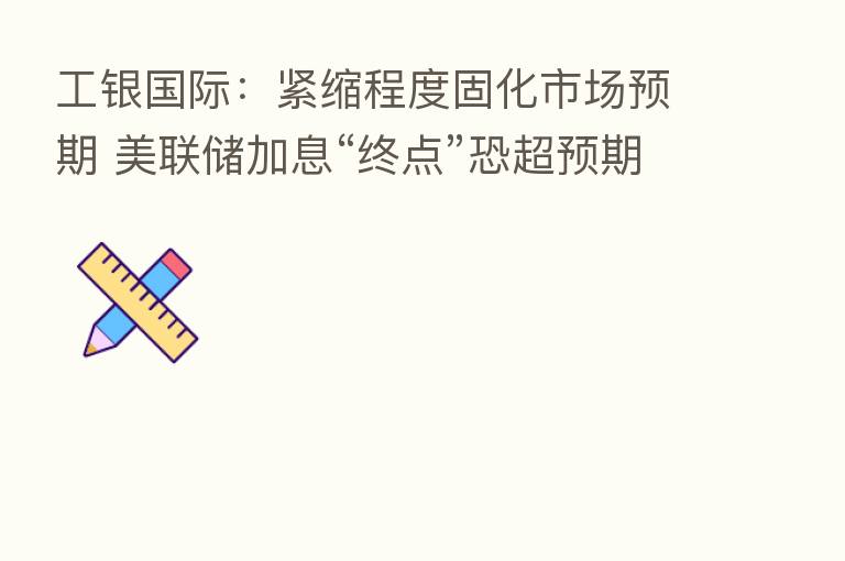 工银国际:紧缩程度固化市场预期 美联储加息“终点”恐超预期
