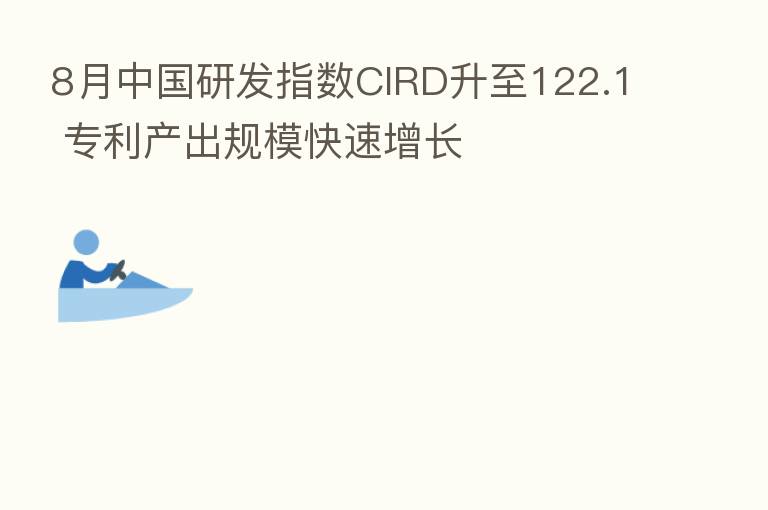 8月中国研发指数CIRD升至122.1 专利产出规模快速增长
