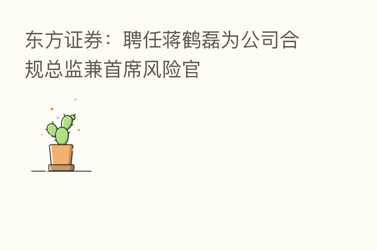 东方证券:聘任蒋鹤磊为公司合规总监兼首席风险官