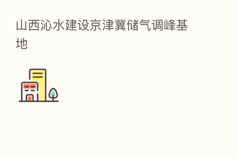 山西沁水建设京津冀储气调峰基地