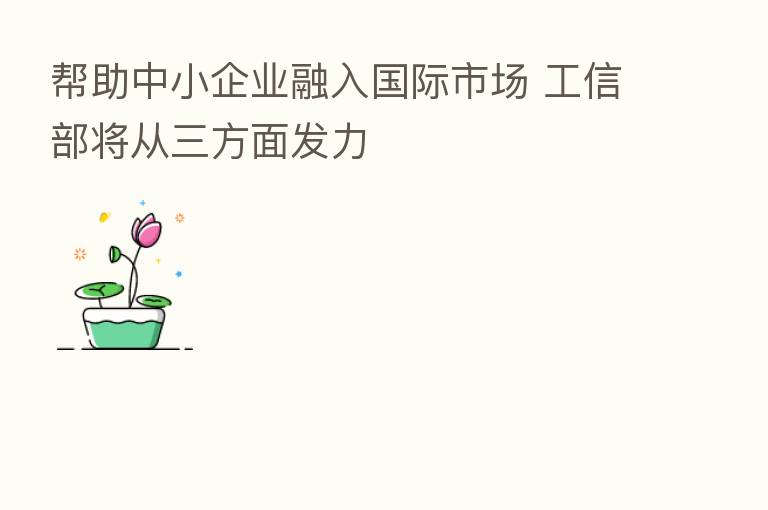 帮助中小企业融入国际市场 工信部将从三方面发力