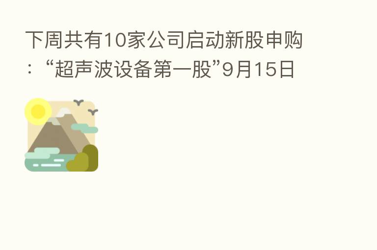 下周共有10家公司启动新股申购:“超声波设备 一股”9月15日开启申购