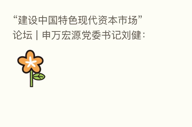 “建设中国特色现代资本市场”论坛 | 申万宏源党委书记刘健：坚持政治性、人民性 全面提升证券行业服务力