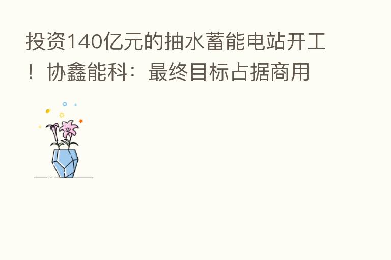 投资140亿元的抽水蓄能电站开工！协鑫能科：   终目标占据商用车换电市场30%以上市场份额