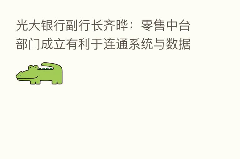 光大银行副行长齐晔：零售中台部门成立有利于连通系统与数据 赋能零售板块数字化转型