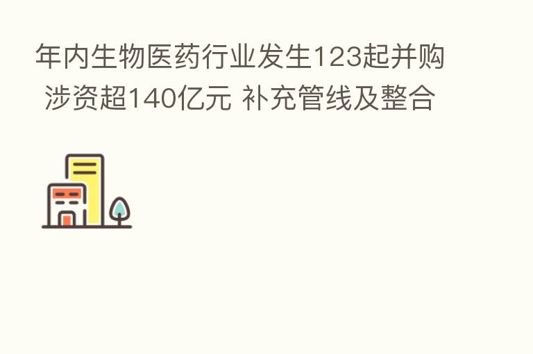 年内生物医药行业发生123起并购 涉资超140亿元 补充管线及整合资源成主因
