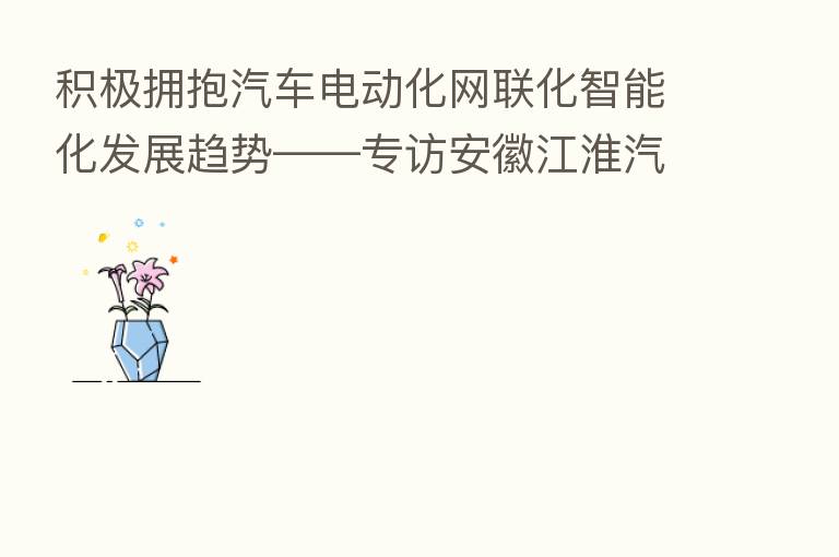 积极拥抱汽车电动化网联化智能化发展趋势——专访安徽江淮汽车集团股份有限公司董事长项兴初